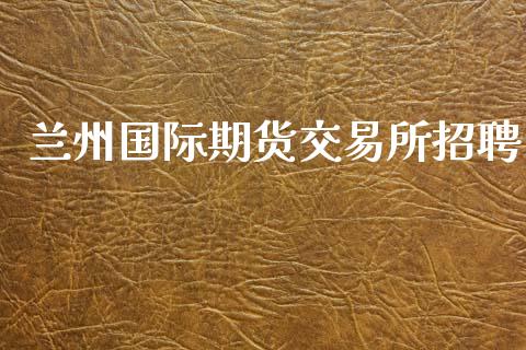 兰州国际期货交易所招聘_https://www.yunyouns.com_期货直播_第1张