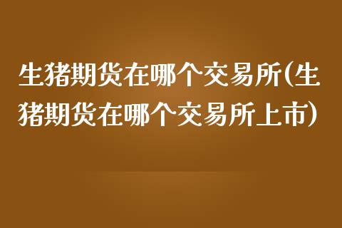 生猪期货在哪个交易所(生猪期货在哪个交易所上市)_https://www.yunyouns.com_期货行情_第1张