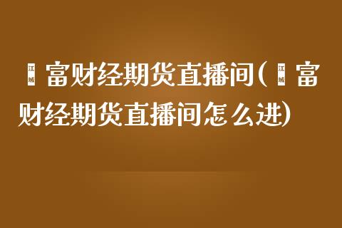 鑫富财经期货直播间(鑫富财经期货直播间怎么进)_https://www.yunyouns.com_期货行情_第1张