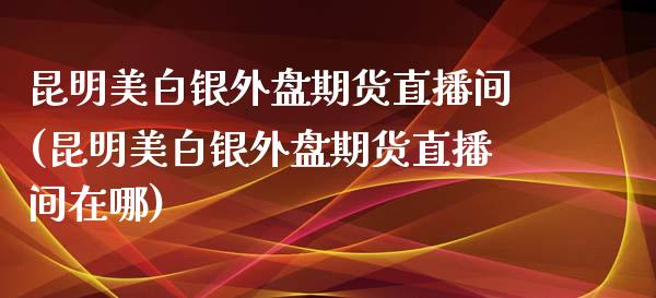 昆明美白银外盘期货直播间(昆明美白银外盘期货直播间在哪)_https://www.yunyouns.com_恒生指数_第1张