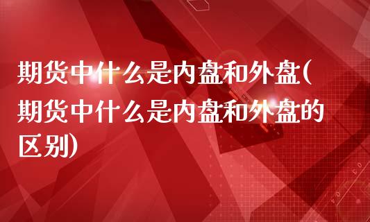 期货中什么是内盘和外盘(期货中什么是内盘和外盘的区别)_https://www.yunyouns.com_期货直播_第1张