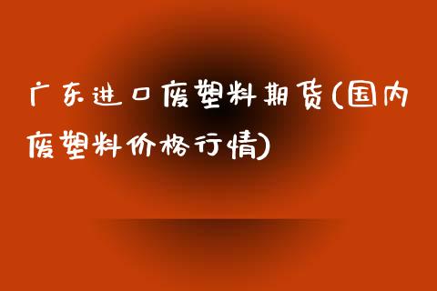 广东进口废塑料期货(国内废塑料价格行情)_https://www.yunyouns.com_期货直播_第1张