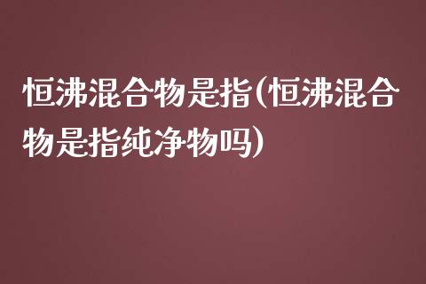 恒沸混合物是指(恒沸混合物是指纯净物吗)_https://www.yunyouns.com_期货直播_第1张