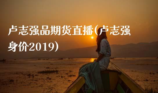 卢志强品期货直播(卢志强身价2019)_https://www.yunyouns.com_期货行情_第1张