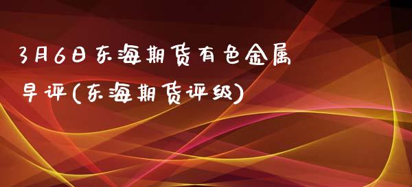 3月6日东海期货有色金属早评(东海期货评级)_https://www.yunyouns.com_期货直播_第1张