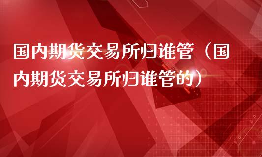 国内期货交易所归谁管（国内期货交易所归谁管的）_https://www.yunyouns.com_期货直播_第1张