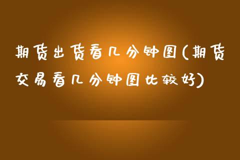 期货出货看几分钟图(期货交易看几分钟图比较好)_https://www.yunyouns.com_期货直播_第1张