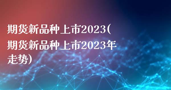 期货新品种上市2023(期货新品种上市2023年走势)_https://www.yunyouns.com_股指期货_第1张