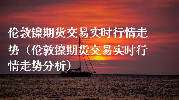 伦敦镍期货交易实时行情走势（伦敦镍期货交易实时行情走势分析）_https://www.yunyouns.com_恒生指数_第1张