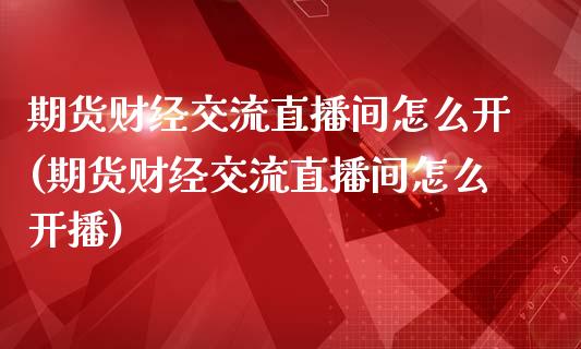 期货财经交流直播间怎么开(期货财经交流直播间怎么开播)_https://www.yunyouns.com_期货直播_第1张