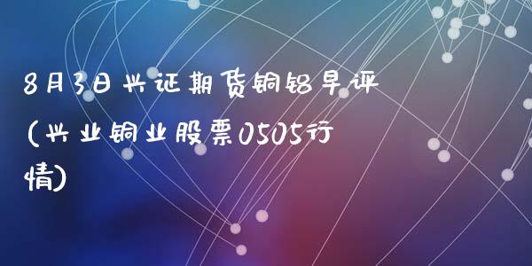 8月3日兴证期货铜铝早评(兴业铜业股票0505行情)_https://www.yunyouns.com_期货直播_第1张