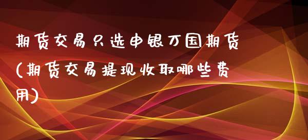 期货交易只选申银万国期货(期货交易提现收取哪些费用)_https://www.yunyouns.com_股指期货_第1张