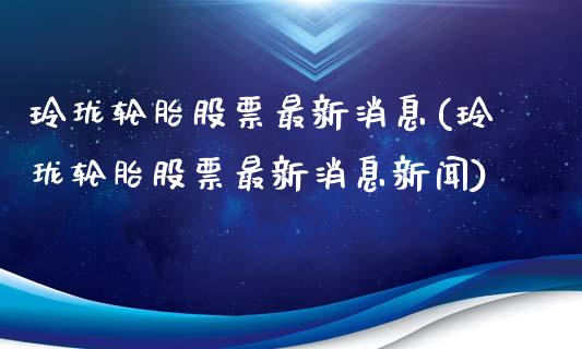 玲珑轮胎股票最新消息(玲珑轮胎股票最新消息新闻)_https://www.yunyouns.com_股指期货_第1张