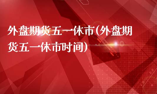 外盘期货五一休市(外盘期货五一休市时间)_https://www.yunyouns.com_期货行情_第1张