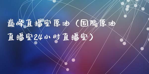 巅峰直播室原油（国际原油直播室24小时直播室）_https://www.yunyouns.com_期货行情_第1张