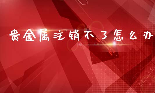 贵金属注销不了怎么办_https://www.yunyouns.com_期货直播_第1张