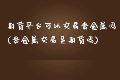 期货平台可以交易贵金属吗(贵金属交易是期货吗)_https://www.yunyouns.com_期货行情_第1张