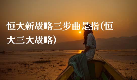 恒大新战略三步曲是指(恒大三大战略)_https://www.yunyouns.com_期货行情_第1张