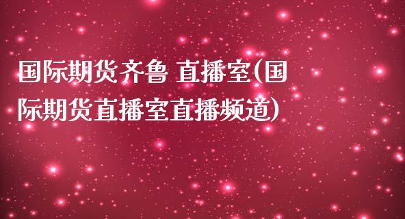 国际期货齐鲁 直播室(国际期货直播室直播频道)_https://www.yunyouns.com_股指期货_第1张