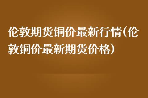 伦敦期货铜价最新行情(伦敦铜价最新期货价格)_https://www.yunyouns.com_期货行情_第1张