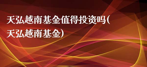 天弘越南基金值得投资吗(天弘越南基金)_https://www.yunyouns.com_期货直播_第1张