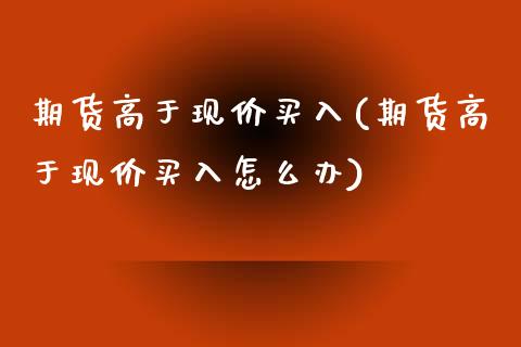 期货高于现价买入(期货高于现价买入怎么办)_https://www.yunyouns.com_期货行情_第1张