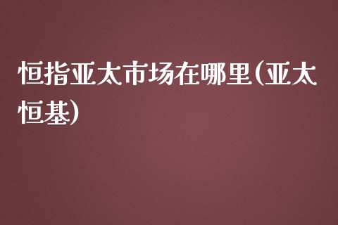 恒指亚太市场在哪里(亚太恒基)_https://www.yunyouns.com_期货直播_第1张