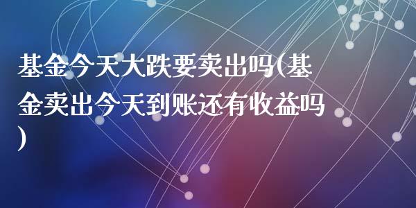 基金今天大跌要卖出吗(基金卖出今天到账还有收益吗)_https://www.yunyouns.com_期货行情_第1张