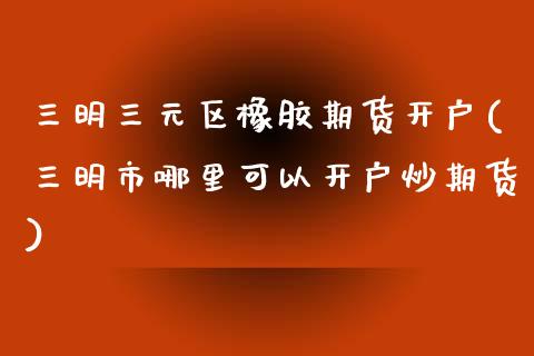 三明三元区橡胶期货开户(三明市哪里可以开户炒期货)_https://www.yunyouns.com_期货直播_第1张