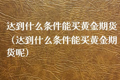 达到什么条件能买黄金期货（达到什么条件能买黄金期货呢）_https://www.yunyouns.com_期货直播_第1张