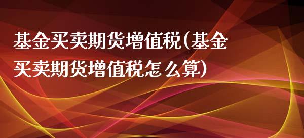 基金买卖期货增值税(基金买卖期货增值税怎么算)_https://www.yunyouns.com_期货直播_第1张