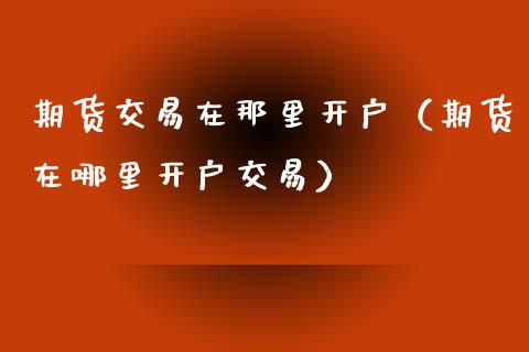 期货交易在那里开户（期货在哪里开户交易）_https://www.yunyouns.com_期货行情_第1张