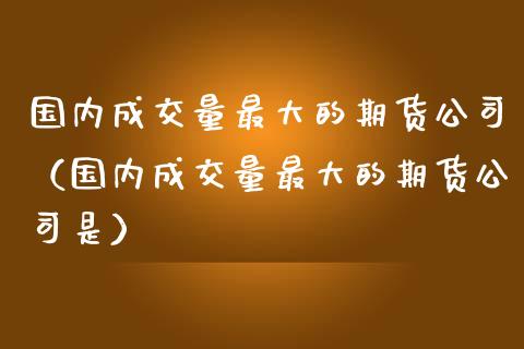 国内成交量最大的期货公司（国内成交量最大的期货公司是）_https://www.yunyouns.com_期货行情_第1张