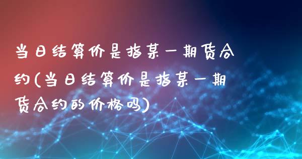 当日结算价是指某一期货合约(当日结算价是指某一期货合约的价格吗)_https://www.yunyouns.com_期货直播_第1张