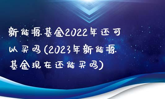 新能源基金2022年还可以买吗(2023年新能源基金现在还能买吗)_https://www.yunyouns.com_股指期货_第1张