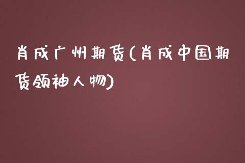 肖成广州期货(肖成中国期货领袖人物)_https://www.yunyouns.com_期货行情_第1张