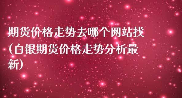 期货价格走势去哪个网站找(白银期货价格走势分析最新)_https://www.yunyouns.com_股指期货_第1张