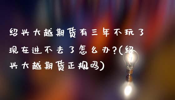 绍兴大越期货有三年不玩了现在进不去了怎么办?(绍兴大越期货正规吗)_https://www.yunyouns.com_股指期货_第1张